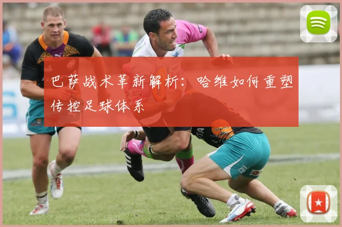 巴萨战术革新解析：哈维如何重塑传控足球体系