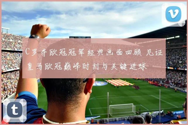 C罗夺欧冠冠军经典画面回顾 见证皇马欧冠巅峰时刻与关键进球