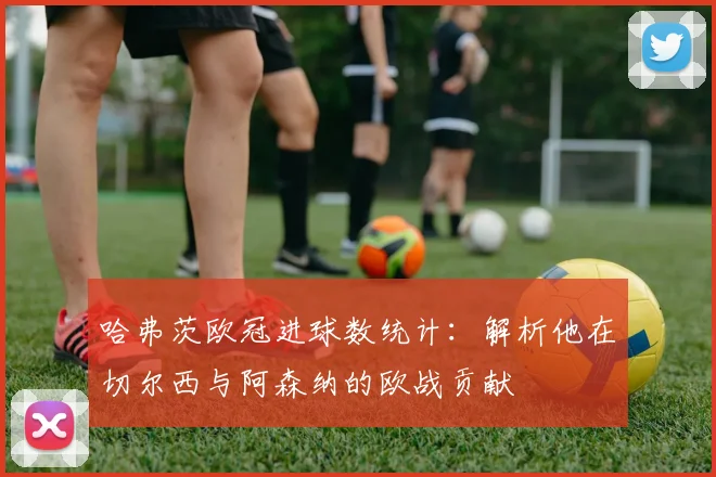 哈弗茨欧冠进球数统计：解析他在切尔西与阿森纳的欧战贡献