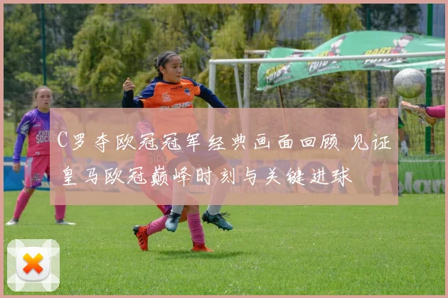 C罗夺欧冠冠军经典画面回顾 见证皇马欧冠巅峰时刻与关键进球