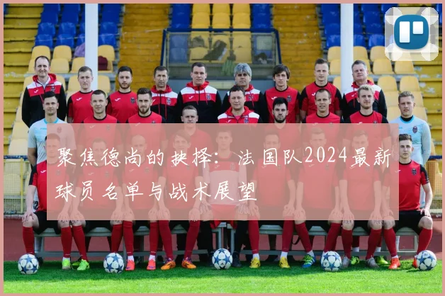 聚焦德尚的抉择:法国队2024最新球员名单与战术展望