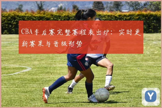 CBA季后赛完整赛程表出炉:实时更新赛果与晋级形势