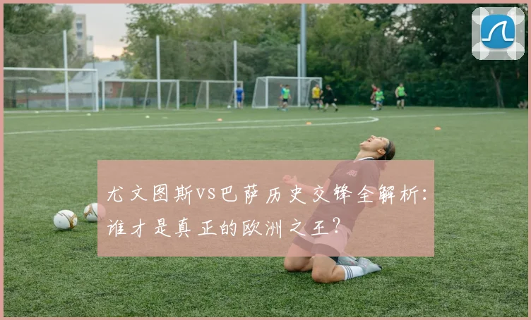 尤文图斯vs巴萨历史交锋全解析：谁才是真正的欧洲之王？