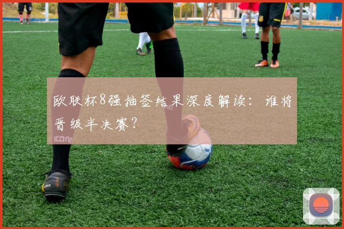 欧联杯8强抽签结果深度解读:谁将晋级半决赛?