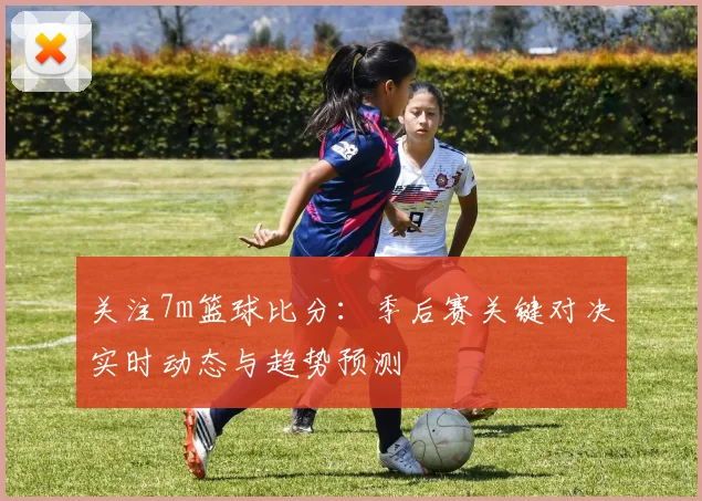 关注7m篮球比分:季后赛关键对决实时动态与趋势预测