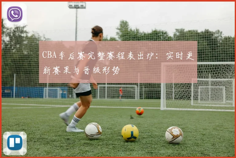 CBA季后赛完整赛程表出炉：实时更新赛果与晋级形势