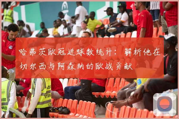 哈弗茨欧冠进球数统计：解析他在切尔西与阿森纳的欧战贡献