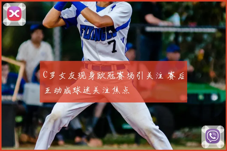 C罗女友现身欧冠赛场引关注 赛后互动成球迷关注焦点