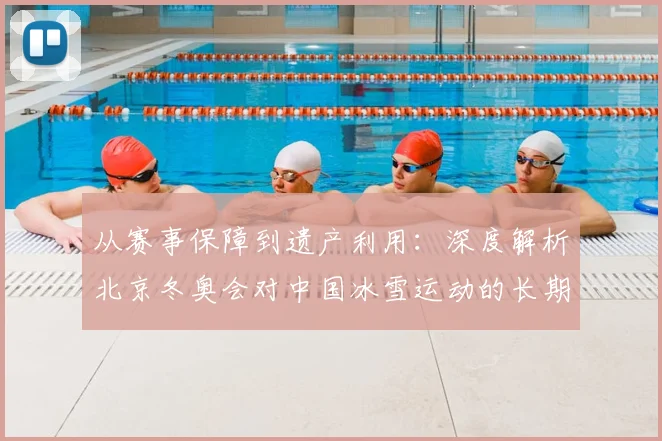 从赛事保障到遗产利用:深度解析北京冬奥会对中国冰雪运动的长期影响