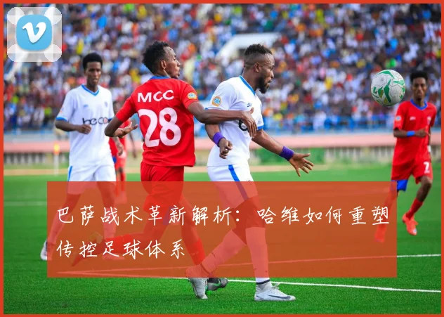 巴萨战术革新解析：哈维如何重塑传控足球体系