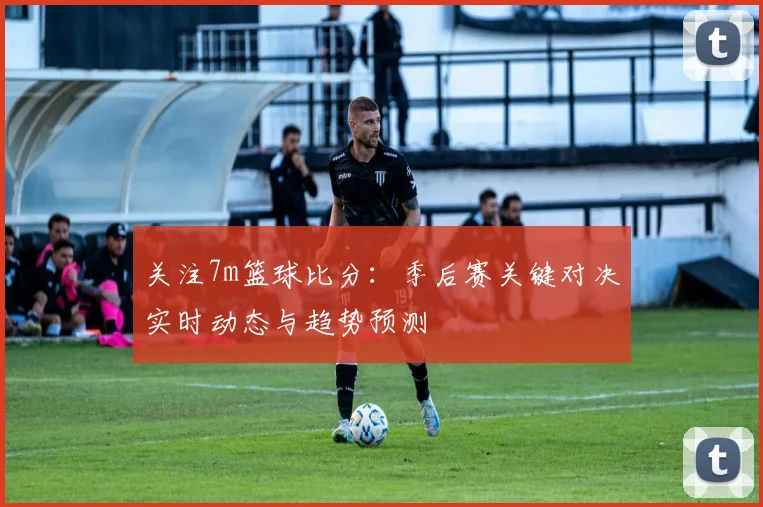 关注7m篮球比分：季后赛关键对决实时动态与趋势预测