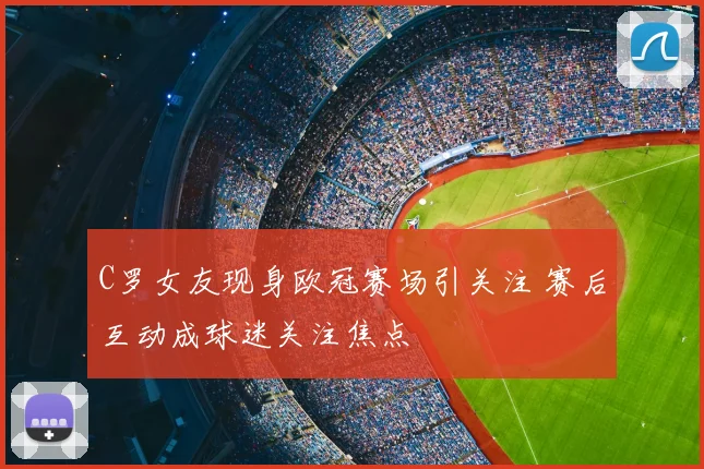 C罗女友现身欧冠赛场引关注 赛后互动成球迷关注焦点