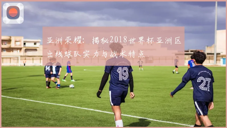 亚洲荣耀：揭秘2018世界杯亚洲区出线球队实力与战术特点