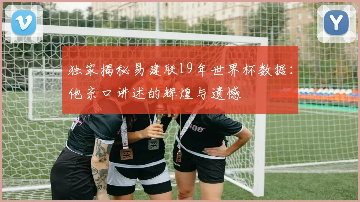 独家揭秘易建联19年世界杯数据:他亲口讲述的辉煌与遗憾
