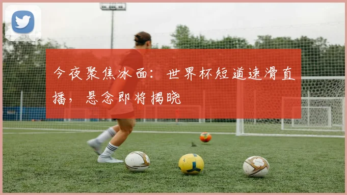 今夜聚焦冰面：世界杯短道速滑直播，悬念即将揭晓