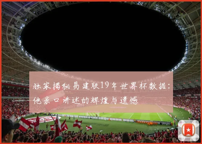 独家揭秘易建联19年世界杯数据:他亲口讲述的辉煌与遗憾