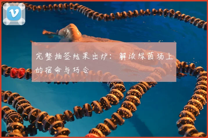 完整抽签结果出炉：解读绿茵场上的宿命与巧合