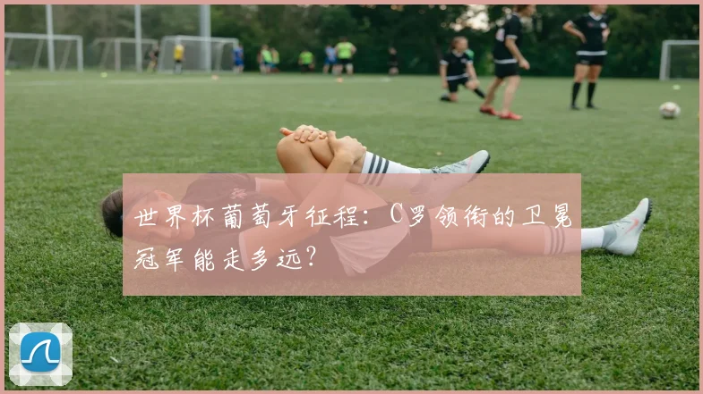 世界杯葡萄牙征程：C罗领衔的卫冕冠军能走多远？