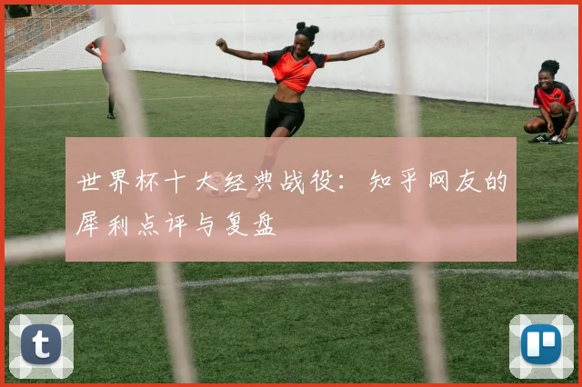 世界杯十大经典战役:知乎网友的犀利点评与复盘